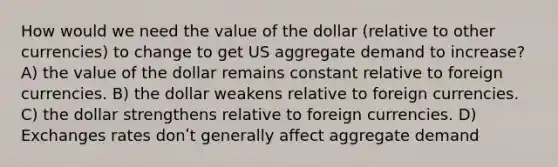 How would we need the value of the dollar (relative to other currencies) to change to get US aggregate demand to increase? A) the value of the dollar remains constant relative to foreign currencies. B) the dollar weakens relative to foreign currencies. C) the dollar strengthens relative to foreign currencies. D) Exchanges rates donʹt generally affect aggregate demand