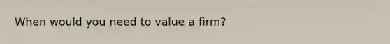 When would you need to value a firm?