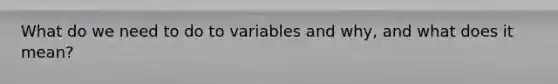 What do we need to do to variables and why, and what does it mean?