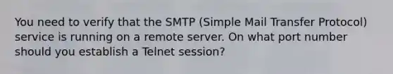 You need to verify that the SMTP (Simple Mail Transfer Protocol) service is running on a remote server. On what port number should you establish a Telnet session?