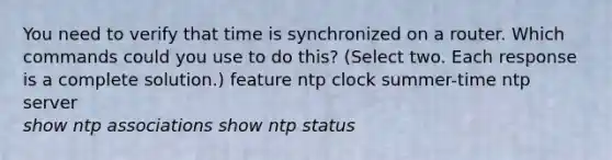 You need to verify that time is synchronized on a router. Which commands could you use to do this? (Select two. Each response is a complete solution.) feature ntp clock summer-time ntp server show ntp associations show ntp status