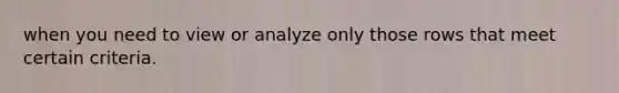 when you need to view or analyze only those rows that meet certain criteria.