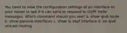 You need to view the configuration settings of an interface on your router to see if it can send or respond to OSPF Hello messages. Which command should you use? a. show ipv6 route b. show passive-interfaces c. show ip ospf interface d. no ipv6 unicast-routing