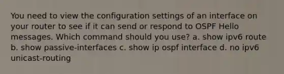 You need to view the configuration settings of an interface on your router to see if it can send or respond to OSPF Hello messages. Which command should you use? a. show ipv6 route b. show passive-interfaces c. show ip ospf interface d. no ipv6 unicast-routing