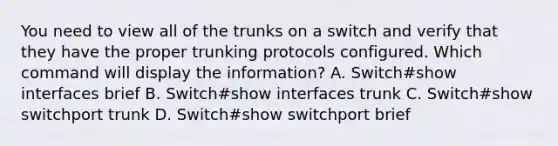 You need to view all of the trunks on a switch and verify that they have the proper trunking protocols configured. Which command will display the information? A. Switch#show interfaces brief B. Switch#show interfaces trunk C. Switch#show switchport trunk D. Switch#show switchport brief