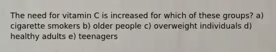 The need for vitamin C is increased for which of these groups? a) cigarette smokers b) older people c) overweight individuals d) healthy adults e) teenagers