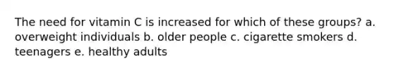 The need for vitamin C is increased for which of these groups? a. overweight individuals b. older people c. cigarette smokers d. teenagers e. healthy adults