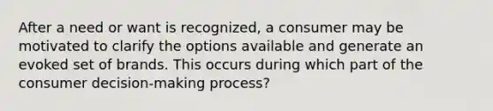 After a need or want is recognized, a consumer may be motivated to clarify the options available and generate an evoked set of brands. This occurs during which part of the consumer decision-making process?