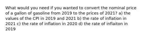 What would you need if you wanted to convert the nominal price of a gallon of gasoline from 2019 to the prices of 2021? a) the values of the CPI in 2019 and 2021 b) the rate of inflation in 2021 c) the rate of inflation in 2020 d) the rate of inflaiton in 2019