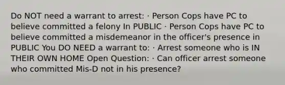 Do NOT need a warrant to arrest: · Person Cops have PC to believe committed a felony In PUBLIC · Person Cops have PC to believe committed a misdemeanor in the officer's presence in PUBLIC You DO NEED a warrant to: · Arrest someone who is IN THEIR OWN HOME Open Question: · Can officer arrest someone who committed Mis-D not in his presence?