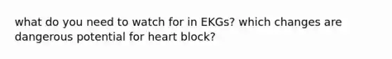 what do you need to watch for in EKGs? which changes are dangerous potential for heart block?