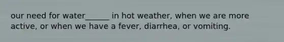 our need for water______ in hot weather, when we are more active, or when we have a fever, diarrhea, or vomiting.