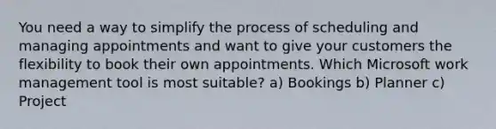 You need a way to simplify the process of scheduling and managing appointments and want to give your customers the flexibility to book their own appointments. Which Microsoft work management tool is most suitable? a) Bookings b) Planner c) Project