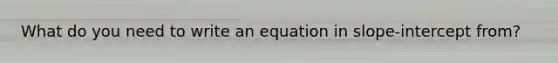 What do you need to write an equation in slope-intercept from?