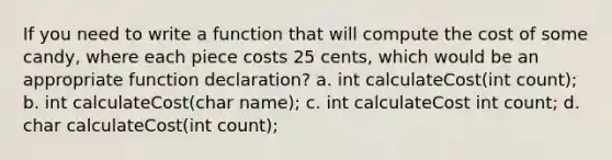 If you need to write a function that will compute the cost of some candy, where each piece costs 25 cents, which would be an appropriate function declaration? a. int calculateCost(int count); b. int calculateCost(char name); c. int calculateCost int count; d. char calculateCost(int count);