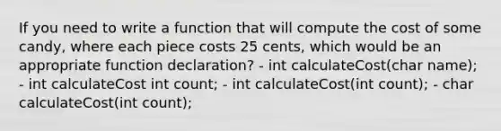 If you need to write a function that will compute the cost of some candy, where each piece costs 25 cents, which would be an appropriate function declaration? - int calculateCost(char name); - int calculateCost int count; - int calculateCost(int count); - char calculateCost(int count);