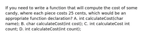 If you need to write a function that will compute the cost of some candy, where each piece costs 25 cents, which would be an appropriate function declaration? A. int calculateCost(char name); B. char calculateCost(int cost); C. int calculateCost int count; D. int calculateCost(int count);