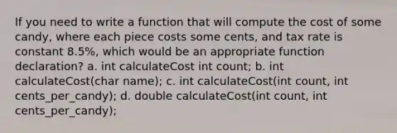 If you need to write a function that will compute the cost of some candy, where each piece costs some cents, and tax rate is constant 8.5%, which would be an appropriate function declaration? a. int calculateCost int count; b. int calculateCost(char name); c. int calculateCost(int count, int cents_per_candy); d. double calculateCost(int count, int cents_per_candy);