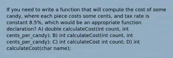 If you need to write a function that will compute the cost of some candy, where each piece costs some cents, and tax rate is constant 8.5%, which would be an appropriate function declaration? A) double calculateCost(int count, int cents_per_candy); B) int calculateCost(int count, int cents_per_candy); C) int calculateCost int count; D) int calculateCost(char name);