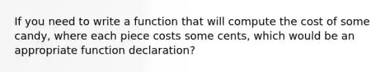 If you need to write a function that will compute the cost of some candy, where each piece costs some cents, which would be an appropriate function declaration?