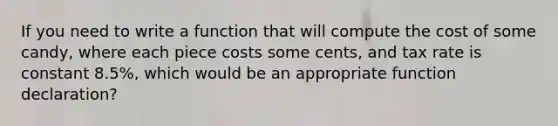 If you need to write a function that will compute the cost of some candy, where each piece costs some cents, and tax rate is constant 8.5%, which would be an appropriate function declaration?