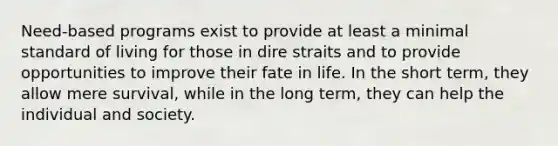 Need-based programs exist to provide at least a minimal standard of living for those in dire straits and to provide opportunities to improve their fate in life. In the short term, they allow mere survival, while in the long term, they can help the individual and society.