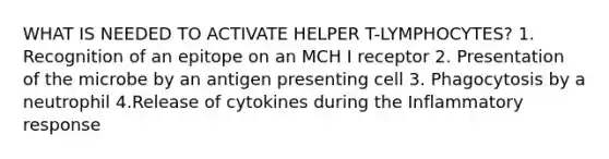 WHAT IS NEEDED TO ACTIVATE HELPER T-LYMPHOCYTES? 1. Recognition of an epitope on an MCH I receptor 2. Presentation of the microbe by an antigen presenting cell 3. Phagocytosis by a neutrophil 4.Release of cytokines during the Inflammatory response