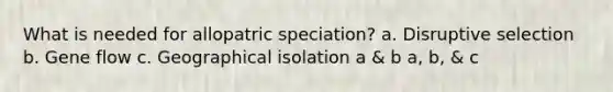 What is needed for allopatric speciation? a. Disruptive selection b. Gene flow c. Geographical isolation a & b a, b, & c