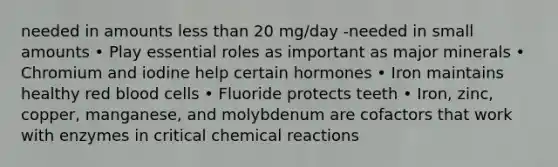 needed in amounts less than 20 mg/day -needed in small amounts • Play essential roles as important as major minerals • Chromium and iodine help certain hormones • Iron maintains healthy red blood cells • Fluoride protects teeth • Iron, zinc, copper, manganese, and molybdenum are cofactors that work with enzymes in critical chemical reactions