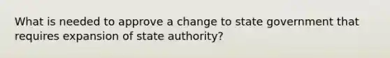 What is needed to approve a change to state government that requires expansion of state authority?