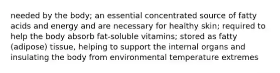 needed by the body; an essential concentrated source of fatty acids and energy and are necessary for healthy skin; required to help the body absorb fat-soluble vitamins; stored as fatty (adipose) tissue, helping to support the internal organs and insulating the body from environmental temperature extremes