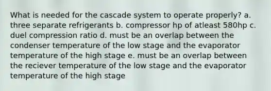 What is needed for the cascade system to operate properly? a. three separate refrigerants b. compressor hp of atleast 580hp c. duel compression ratio d. must be an overlap between the condenser temperature of the low stage and the evaporator temperature of the high stage e. must be an overlap between the reciever temperature of the low stage and the evaporator temperature of the high stage