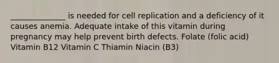 ______________ is needed for cell replication and a deficiency of it causes anemia. Adequate intake of this vitamin during pregnancy may help prevent birth defects. Folate (folic acid) Vitamin B12 Vitamin C Thiamin Niacin (B3)