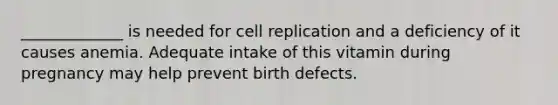 _____________ is needed for cell replication and a deficiency of it causes anemia. Adequate intake of this vitamin during pregnancy may help prevent birth defects.