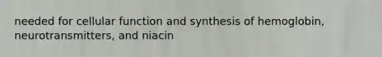 needed for cellular function and synthesis of hemoglobin, neurotransmitters, and niacin