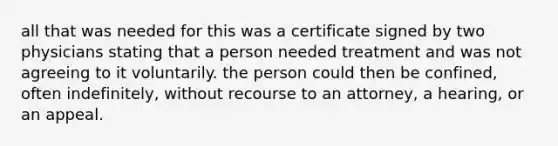 all that was needed for this was a certificate signed by two physicians stating that a person needed treatment and was not agreeing to it voluntarily. the person could then be confined, often indefinitely, without recourse to an attorney, a hearing, or an appeal.