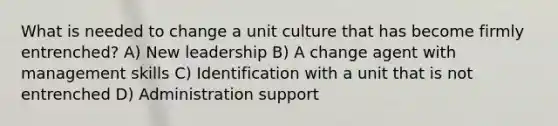 What is needed to change a unit culture that has become firmly entrenched? A) New leadership B) A change agent with management skills C) Identification with a unit that is not entrenched D) Administration support