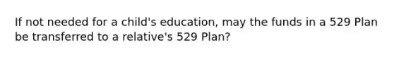 If not needed for a child's education, may the funds in a 529 Plan be transferred to a relative's 529 Plan?