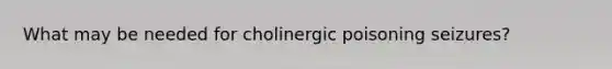 What may be needed for cholinergic poisoning seizures?