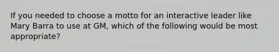 If you needed to choose a motto for an interactive leader like Mary Barra to use at GM, which of the following would be most appropriate?