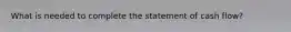 What is needed to complete the statement of cash flow?