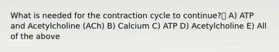 What is needed for the contraction cycle to continue? A) ATP and Acetylcholine (ACh) B) Calcium C) ATP D) Acetylcholine E) All of the above