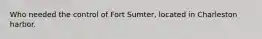 Who needed the control of Fort Sumter, located in Charleston harbor.