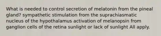 What is needed to control secretion of melatonin from the pineal gland? sympathetic stimulation from the suprachiasmatic nucleus of the hypothalamus activation of melanopsin from ganglion cells of the retina sunlight or lack of sunlight All apply.