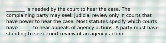 ________ is needed by the court to hear the case. The complaining party may seek judicial review only in courts that have power to hear the case. Most statutes specify which courts have______ to hear appeals of agency actions. A party must have standing to seek court review of an agency action