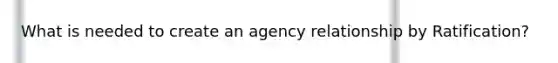 What is needed to create an agency relationship by Ratification?