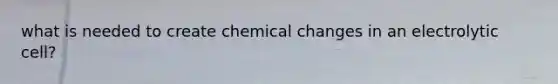 what is needed to create chemical changes in an electrolytic cell?