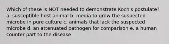 Which of these is NOT needed to demonstrate Koch's postulate? a. susceptible host animal b. media to grow the suspected microbe in pure culture c. animals that lack the suspected microbe d. an attenuated pathogen for comparison e. a human counter part to the disease