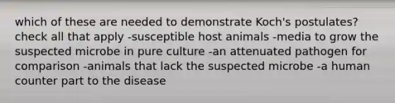 which of these are needed to demonstrate Koch's postulates? check all that apply -susceptible host animals -media to grow the suspected microbe in pure culture -an attenuated pathogen for comparison -animals that lack the suspected microbe -a human counter part to the disease