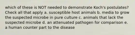 which of these is NOT needed to demonstrate Koch's postulates? Check all that apply a. susceptible host animals b. media to grow the suspected microbe in pure culture c. animals that lack the suspected microbe d. an attenuated pathogen for comparison e. a human counter part to the disease